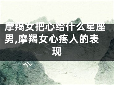 摩羯女把心给什么星座男,摩羯女心疼人的表现