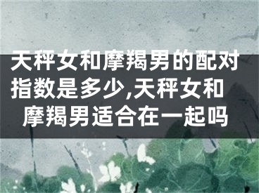 天秤女和摩羯男的配对指数是多少,天秤女和摩羯男适合在一起吗
