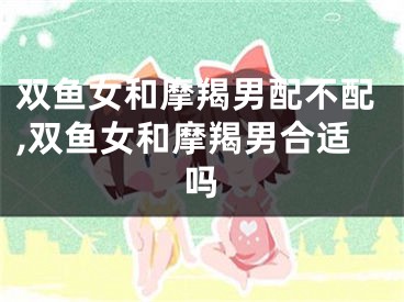 双鱼女和摩羯男配不配,双鱼女和摩羯男合适吗