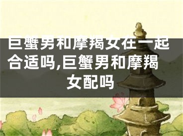巨蟹男和摩羯女在一起合适吗,巨蟹男和摩羯女配吗