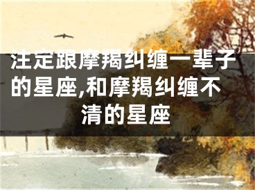 注定跟摩羯纠缠一辈子的星座,和摩羯纠缠不清的星座