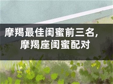 摩羯最佳闺蜜前三名,摩羯座闺蜜配对