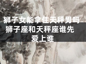 狮子女能拿住天秤男吗 狮子座和天秤座谁先爱上谁