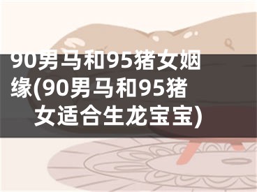 90男马和95猪女姻缘(90男马和95猪女适合生龙宝宝)