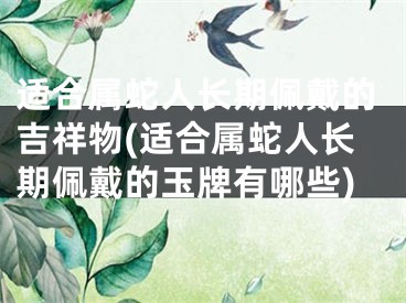 适合属蛇人长期佩戴的吉祥物(适合属蛇人长期佩戴的玉牌有哪些)