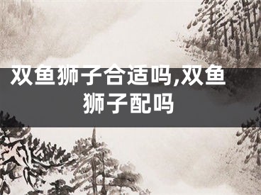 双鱼狮子合适吗,双鱼狮子配吗