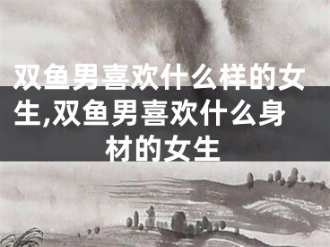 双鱼男喜欢什么样的女生,双鱼男喜欢什么身材的女生