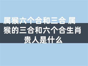 属猴六个合和三合 属猴的三合和六个合生肖贵人是什么