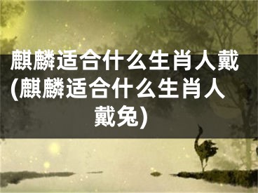 麒麟适合什么生肖人戴(麒麟适合什么生肖人戴兔)