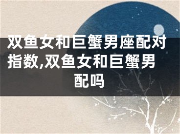 双鱼女和巨蟹男座配对指数,双鱼女和巨蟹男配吗