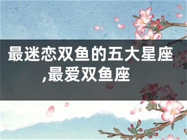 最迷恋双鱼的五大星座,最爱双鱼座