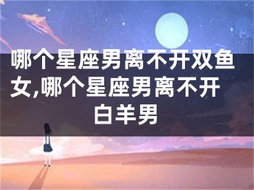 哪个星座男离不开双鱼女,哪个星座男离不开白羊男