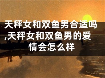 天秤女和双鱼男合适吗,天秤女和双鱼男的爱情会怎么样
