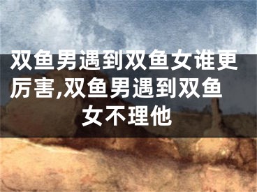 双鱼男遇到双鱼女谁更厉害,双鱼男遇到双鱼女不理他