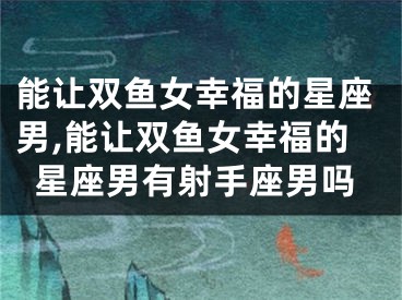 能让双鱼女幸福的星座男,能让双鱼女幸福的星座男有射手座男吗