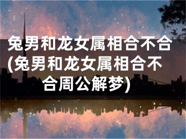 兔男和龙女属相合不合(兔男和龙女属相合不合周公解梦)