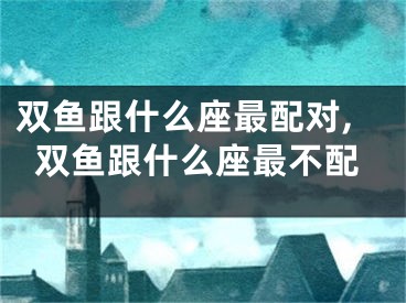 双鱼跟什么座最配对,双鱼跟什么座最不配