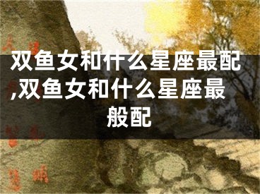 双鱼女和什么星座最配,双鱼女和什么星座最般配
