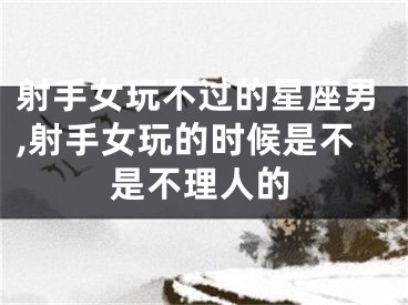 射手女玩不过的星座男,射手女玩的时候是不是不理人的