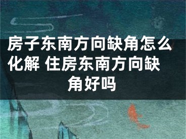 房子东南方向缺角怎么化解 住房东南方向缺角好吗