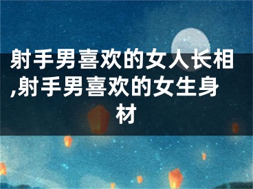 射手男喜欢的女人长相,射手男喜欢的女生身材