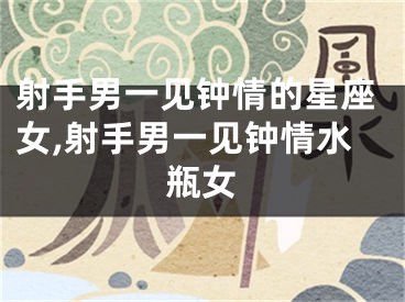 射手男一见钟情的星座女,射手男一见钟情水瓶女