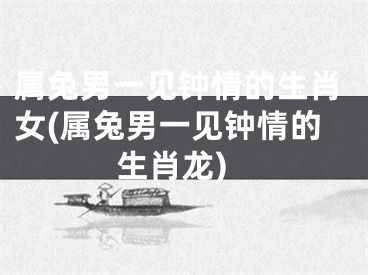 属兔男一见钟情的生肖女(属兔男一见钟情的生肖龙)
