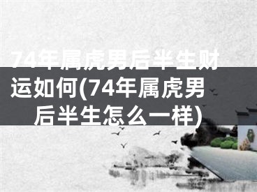 74年属虎男后半生财运如何(74年属虎男后半生怎么一样)