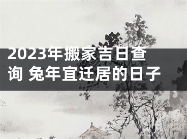 2023年搬家吉日查询 兔年宜迁居的日子