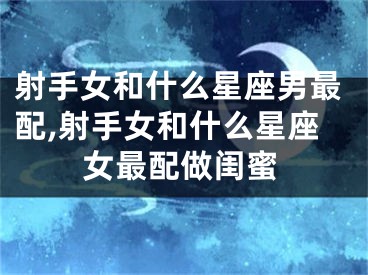 射手女和什么星座男最配,射手女和什么星座女最配做闺蜜