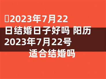 ​2023年7月22日结婚日子好吗 阳历2023年7月22号适合结婚吗