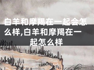 白羊和摩羯在一起会怎么样,白羊和摩羯在一起怎么样