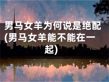 男马女羊为何说是绝配(男马女羊能不能在一起)
