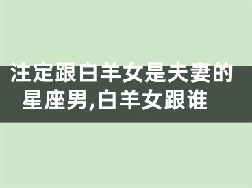 注定跟白羊女是夫妻的星座男,白羊女跟谁