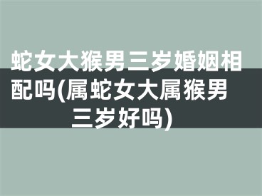 蛇女大猴男三岁婚姻相配吗(属蛇女大属猴男三岁好吗)