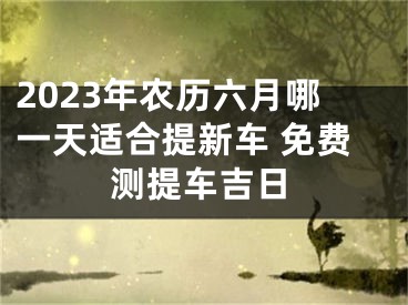 2023年农历六月哪一天适合提新车 免费测提车吉日