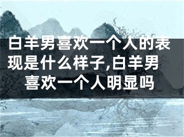 白羊男喜欢一个人的表现是什么样子,白羊男喜欢一个人明显吗