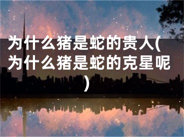 为什么猪是蛇的贵人(为什么猪是蛇的克星呢)