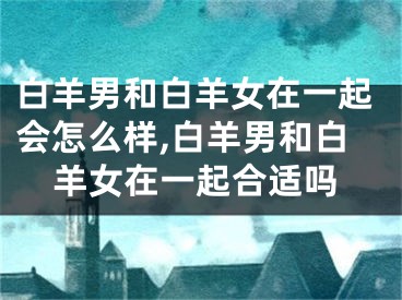 白羊男和白羊女在一起会怎么样,白羊男和白羊女在一起合适吗