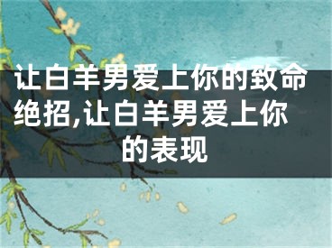 让白羊男爱上你的致命绝招,让白羊男爱上你的表现
