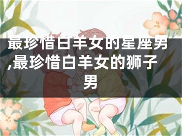最珍惜白羊女的星座男,最珍惜白羊女的狮子男