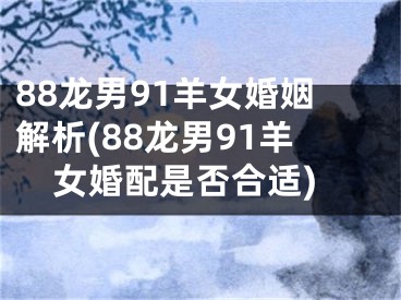 88龙男91羊女婚姻解析(88龙男91羊女婚配是否合适)