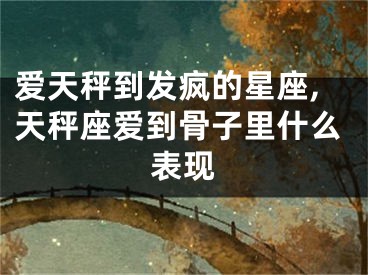 爱天秤到发疯的星座,天秤座爱到骨子里什么表现