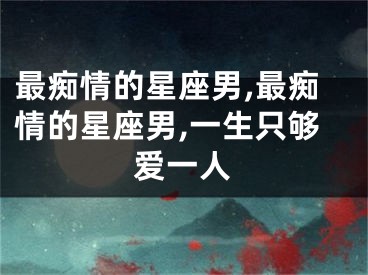 最痴情的星座男,最痴情的星座男,一生只够爱一人
