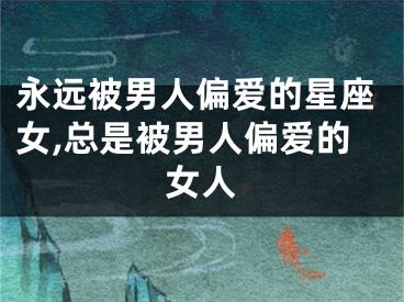 永远被男人偏爱的星座女,总是被男人偏爱的女人