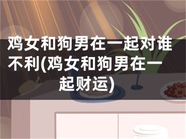 鸡女和狗男在一起对谁不利(鸡女和狗男在一起财运)