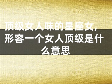 顶级女人味的星座女,形容一个女人顶级是什么意思