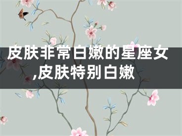 皮肤非常白嫩的星座女,皮肤特别白嫩
