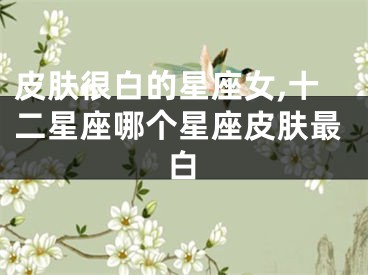 皮肤很白的星座女,十二星座哪个星座皮肤最白