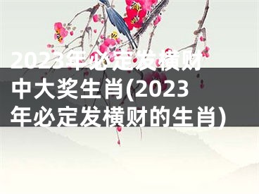 2023年必定发横财中大奖生肖(2023年必定发横财的生肖)